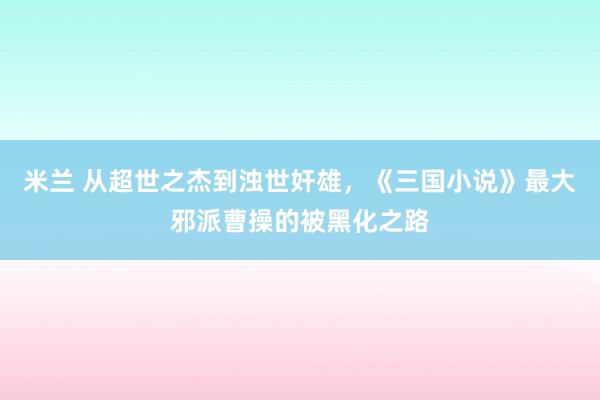 米兰 从超世之杰到浊世奸雄，《三国小说》最大邪派曹操的被黑化之路