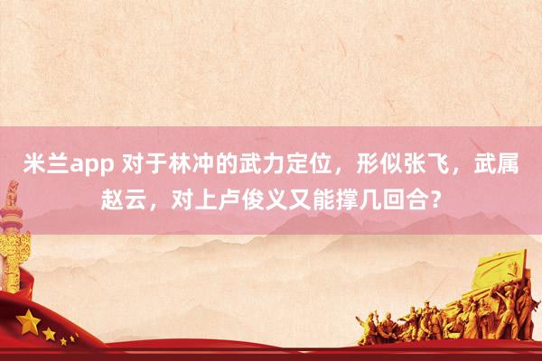 米兰app 对于林冲的武力定位，形似张飞，武属赵云，对上卢俊义又能撑几回合？