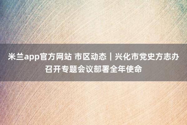 米兰app官方网站 市区动态｜兴化市党史方志办召开专题会议部署全年使命