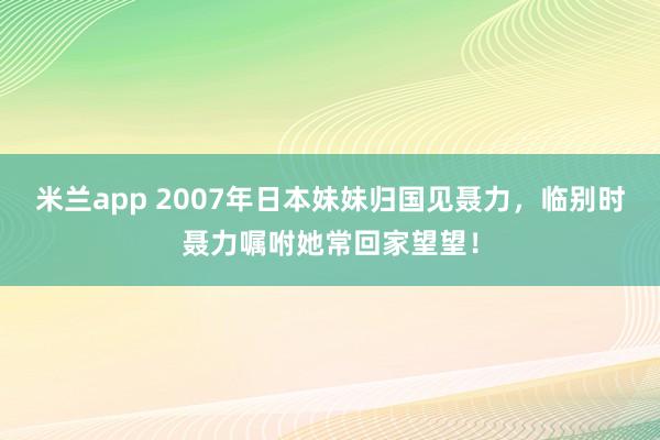 米兰app 2007年日本妹妹归国见聂力，临别时聂力嘱咐她常回家望望！