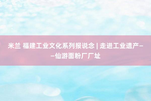 米兰 福建工业文化系列报说念 | 走进工业遗产——仙游面粉厂厂址