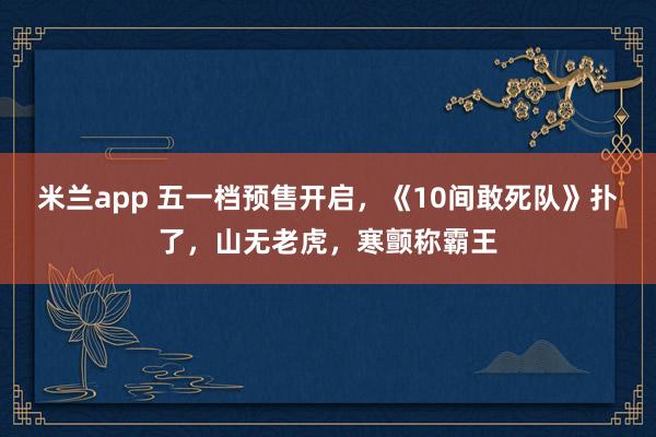 米兰app 五一档预售开启，《10间敢死队》扑了，山无老虎，寒颤称霸王