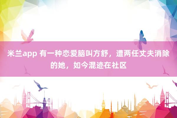 米兰app 有一种恋爱脑叫方舒，遭两任丈夫消除的她，如今混迹在社区