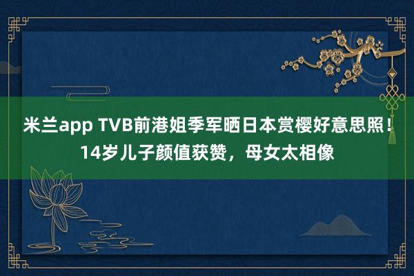 米兰app TVB前港姐季军晒日本赏樱好意思照！14岁儿子颜值获赞，母女太相像