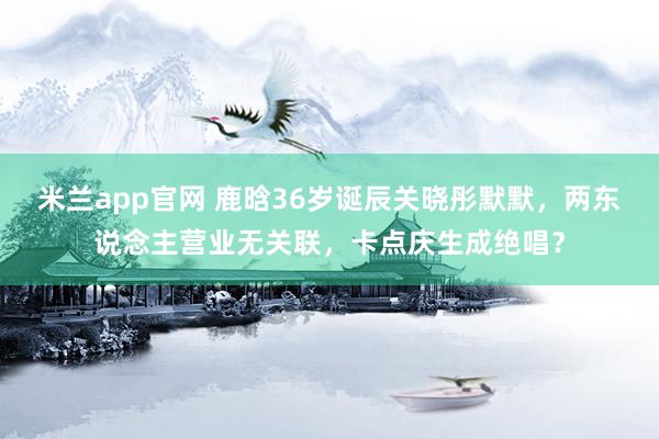 米兰app官网 鹿晗36岁诞辰关晓彤默默，两东说念主营业无关联，卡点庆生成绝唱？