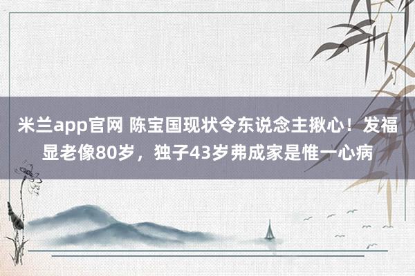 米兰app官网 陈宝国现状令东说念主揪心！发福显老像80岁，独子43岁弗成家是惟一心病