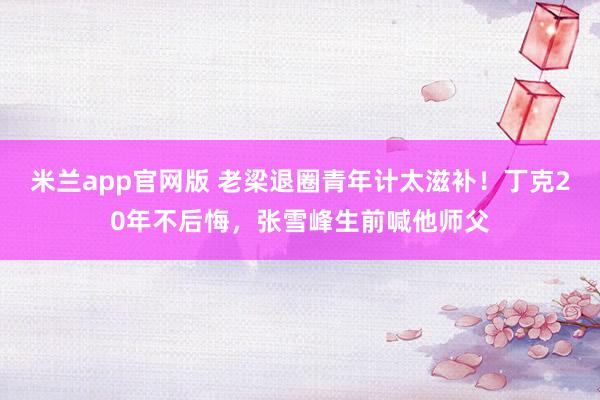 米兰app官网版 老梁退圈青年计太滋补！丁克20年不后悔，张雪峰生前喊他师父