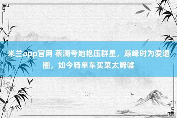 米兰app官网 蔡澜夸她艳压群星，巅峰时为爱退圈，如今骑单车买菜太唏嘘