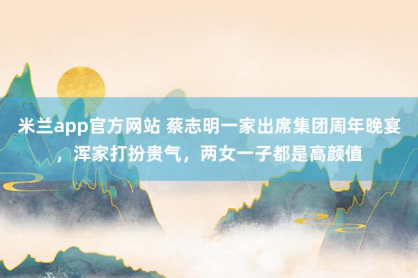 米兰app官方网站 蔡志明一家出席集团周年晚宴，浑家打扮贵气，两女一子都是高颜值
