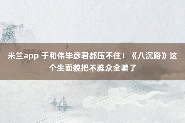 米兰app 于和伟毕彦君都压不住！《八沉路》这个生面貌把不雅众全骗了