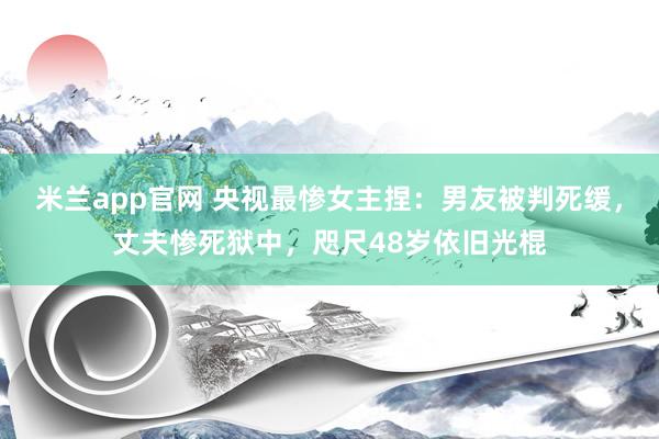 米兰app官网 央视最惨女主捏：男友被判死缓，丈夫惨死狱中，咫尺48岁依旧光棍
