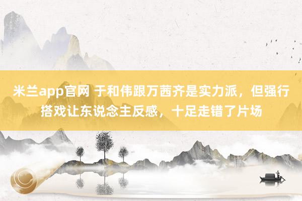 米兰app官网 于和伟跟万茜齐是实力派，但强行搭戏让东说念主反感，十足走错了片场