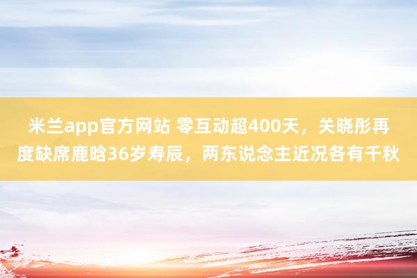 米兰app官方网站 零互动超400天，关晓彤再度缺席鹿晗36岁寿辰，两东说念主近况各有千秋