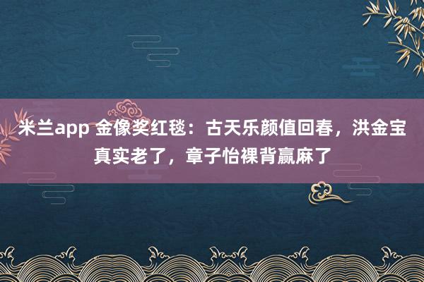 米兰app 金像奖红毯：古天乐颜值回春，洪金宝真实老了，章子怡裸背赢麻了