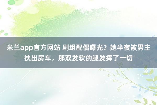 米兰app官方网站 剧组配偶曝光？她半夜被男主扶出房车，那双发软的腿发挥了一切