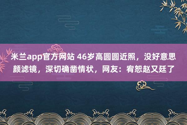 米兰app官方网站 46岁高圆圆近照，没好意思颜滤镜，深切确凿情状，网友：宥恕赵又廷了