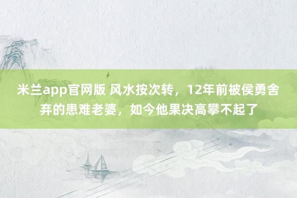 米兰app官网版 风水按次转，12年前被侯勇舍弃的患难老婆，如今他果决高攀不起了