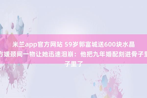 米兰app官方网站 59岁郭富城送600块水晶，方媛颈间一物让她迅速泪崩：他把九年婚配刻进骨子里了