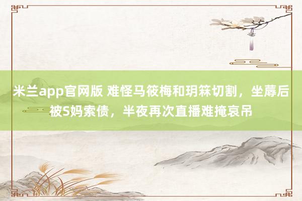 米兰app官网版 难怪马筱梅和玥箖切割，坐蓐后被S妈索债，半夜再次直播难掩哀吊