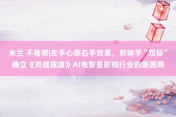 米兰 不雅察|左手心扉右手效果，郭靖宇“双标”确立《灵魂摆渡》AI电影是影视行业的新困局