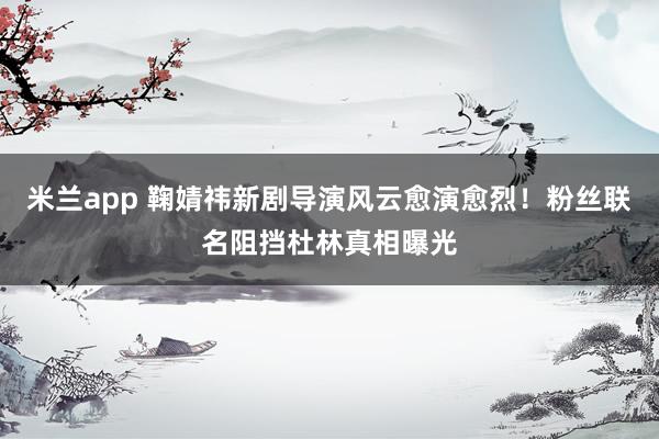 米兰app 鞠婧祎新剧导演风云愈演愈烈！粉丝联名阻挡杜林真相曝光