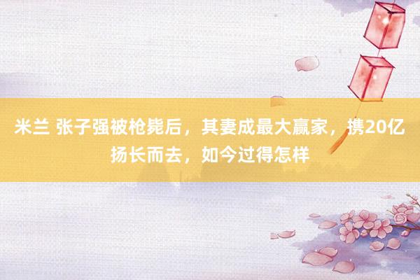 米兰 张子强被枪毙后，其妻成最大赢家，携20亿扬长而去，如今过得怎样