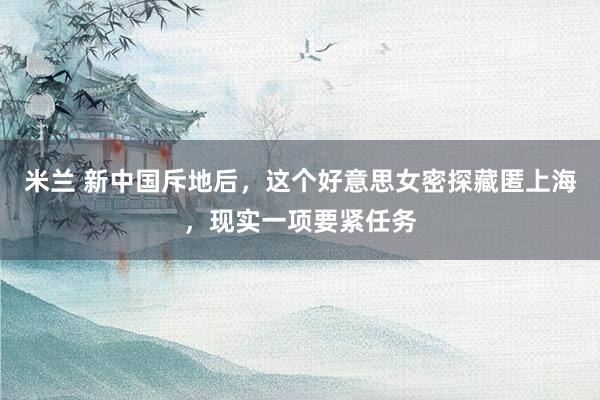 米兰 新中国斥地后，这个好意思女密探藏匿上海，现实一项要紧任务