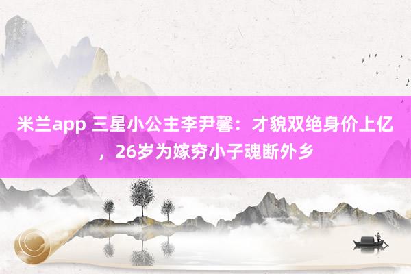 米兰app 三星小公主李尹馨：才貌双绝身价上亿，26岁为嫁穷小子魂断外乡