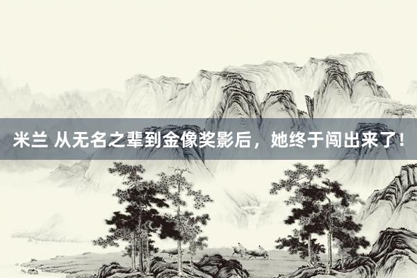 米兰 从无名之辈到金像奖影后，她终于闯出来了！