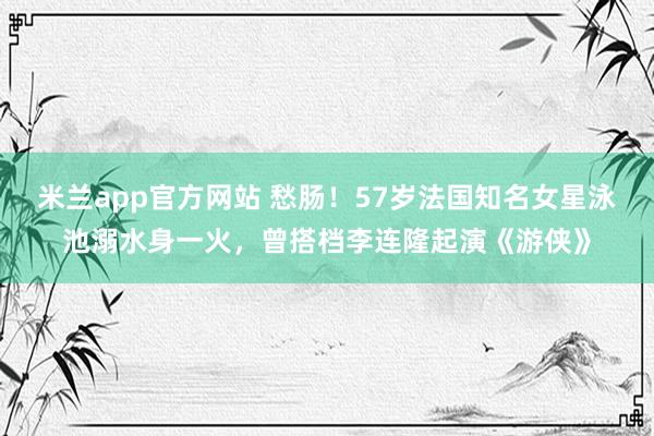 米兰app官方网站 愁肠！57岁法国知名女星泳池溺水身一火，曾搭档李连隆起演《游侠》