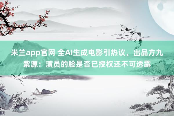 米兰app官网 全AI生成电影引热议，出品方九紫源：演员的脸是否已授权还不可透露