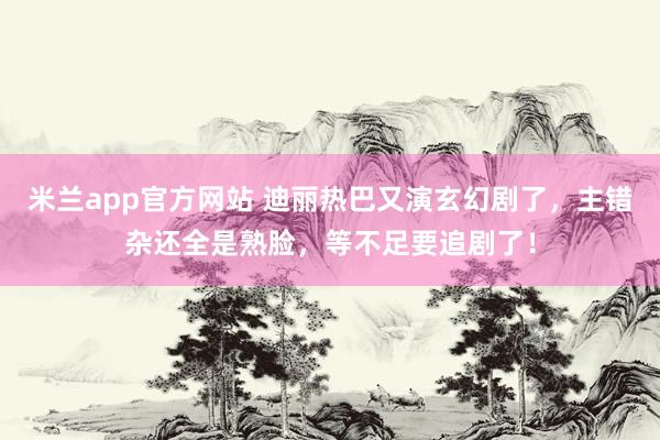 米兰app官方网站 迪丽热巴又演玄幻剧了，主错杂还全是熟脸，等不足要追剧了！