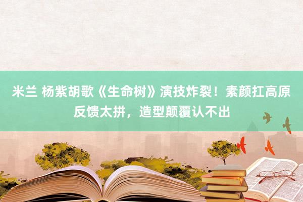 米兰 杨紫胡歌《生命树》演技炸裂！素颜扛高原反馈太拼，造型颠覆认不出