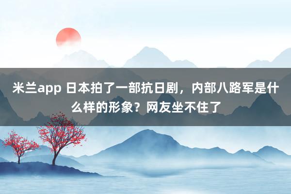 米兰app 日本拍了一部抗日剧，内部八路军是什么样的形象？网友坐不住了