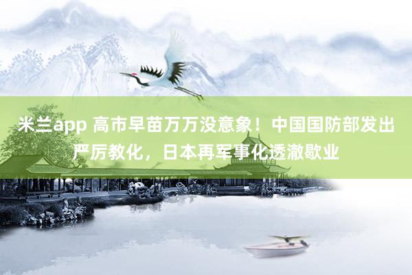 米兰app 高市早苗万万没意象！中国国防部发出严厉教化，日本再军事化透澈歇业