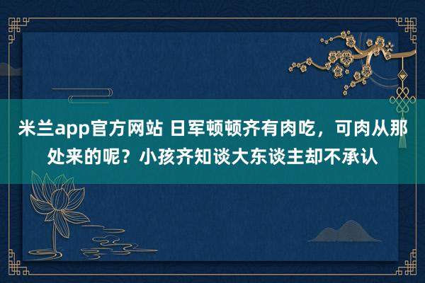 米兰app官方网站 日军顿顿齐有肉吃，可肉从那处来的呢？小孩齐知谈大东谈主却不承认