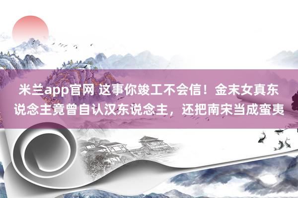 米兰app官网 这事你竣工不会信！金末女真东说念主竟曾自认汉东说念主，还把南宋当成蛮夷
