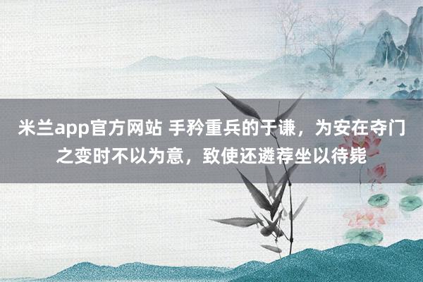 米兰app官方网站 手矜重兵的于谦，为安在夺门之变时不以为意，致使还遴荐坐以待毙