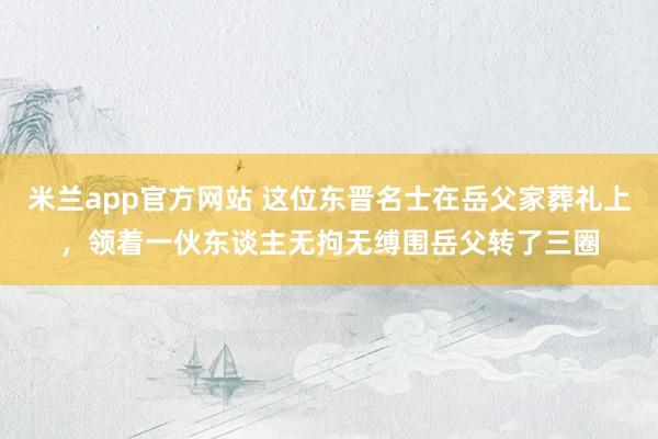 米兰app官方网站 这位东晋名士在岳父家葬礼上，领着一伙东谈主无拘无缚围岳父转了三圈