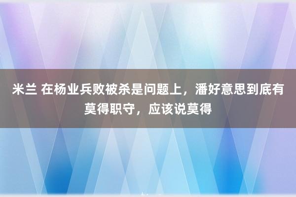 米兰 在杨业兵败被杀是问题上，潘好意思到底有莫得职守，应该说莫得