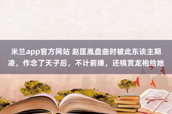 米兰app官方网站 赵匡胤盘曲时被此东谈主期凌，作念了天子后，不计前嫌，还犒赏龙袍给她