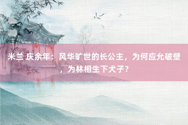米兰 庆余年：风华旷世的长公主，为何应允破壁，为林相生下犬子？