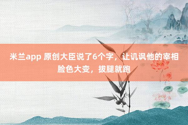 米兰app 原创大臣说了6个字，让讥讽他的宰相脸色大变，拔腿就跑