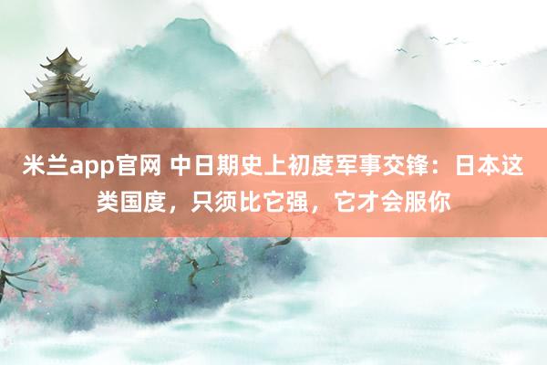米兰app官网 中日期史上初度军事交锋：日本这类国度，只须比它强，它才会服你