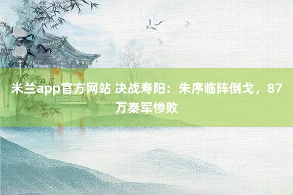 米兰app官方网站 决战寿阳：朱序临阵倒戈，87万秦军惨败
