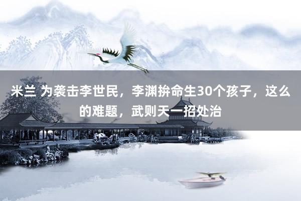 米兰 为袭击李世民，李渊拚命生30个孩子，这么的难题，武则天一招处治
