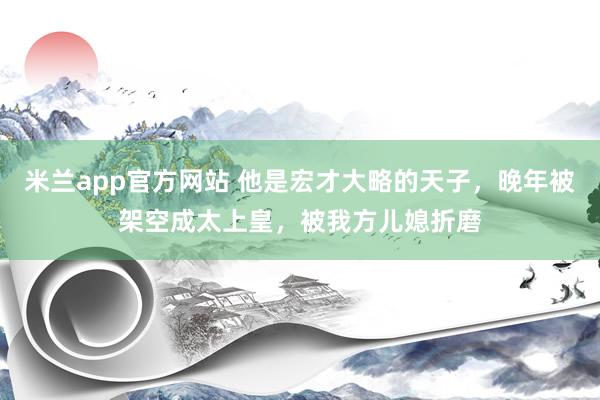 米兰app官方网站 他是宏才大略的天子，晚年被架空成太上皇，被我方儿媳折磨