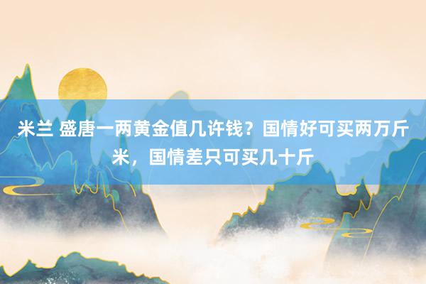 米兰 盛唐一两黄金值几许钱？国情好可买两万斤米，国情差只可买几十斤