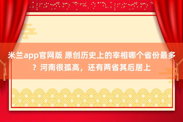 米兰app官网版 原创历史上的宰相哪个省份最多？河南很孤高，还有两省其后居上