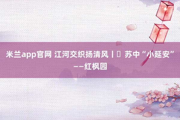 米兰app官网 江河交织扬清风丨㉘苏中“小延安”——红枫园